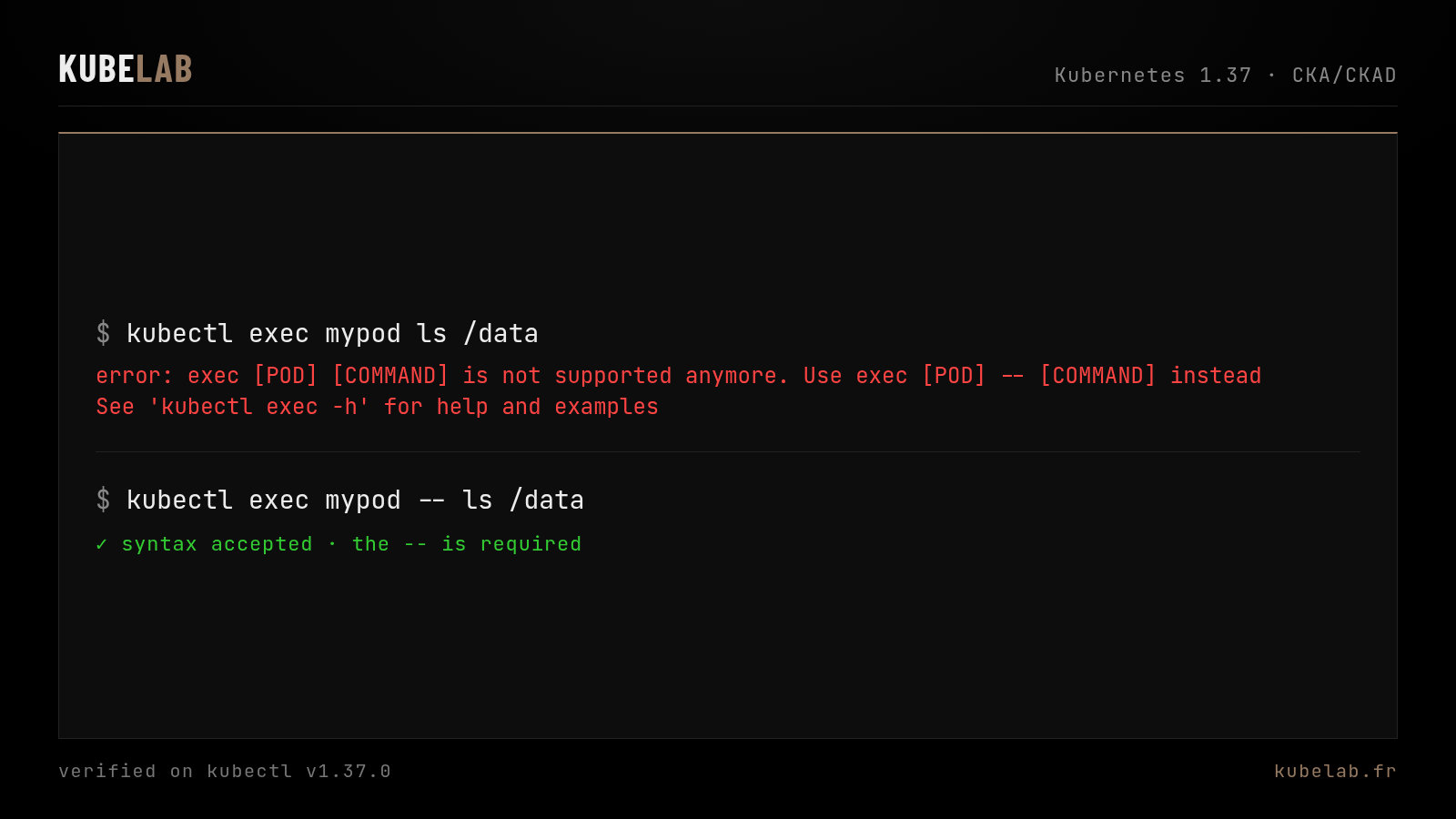 A still-common trap since kubectl 1.31, not a 1.37 change. kubectl v1.37.0 still prints error: exec [POD] [COMMAND] is not supported anymore. Use exec [POD] -- [COMMAND] instead. Then kubectl exec mypod -- ls /data is accepted.